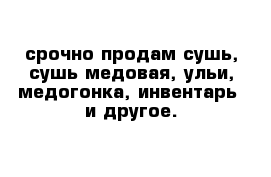 срочно продам сушь, сушь медовая, ульи, медогонка, инвентарь  и другое.